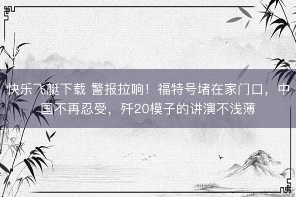 快乐飞艇下载 警报拉响！福特号堵在家门口，中国不再忍受，歼20模子的讲演不浅薄
