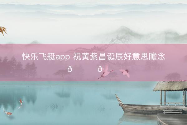 快乐飞艇app 祝黄紫昌诞辰好意思瞻念🎊🎊