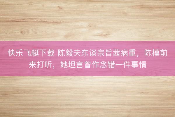 快乐飞艇下载 陈毅夫东谈宗旨茜病重，陈模前来打听，她坦言曾作念错一件事情