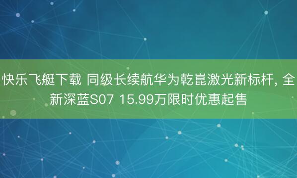 快乐飞艇下载 同级长续航华为乾崑激光新标杆, 全新深蓝S07 15.99万限时优惠起售