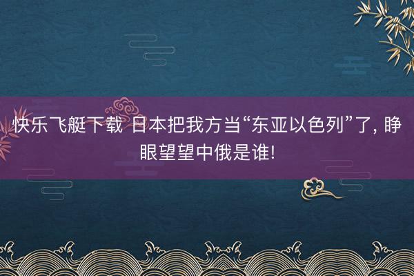 快乐飞艇下载 日本把我方当“东亚以色列”了, 睁眼望望中俄是谁!
